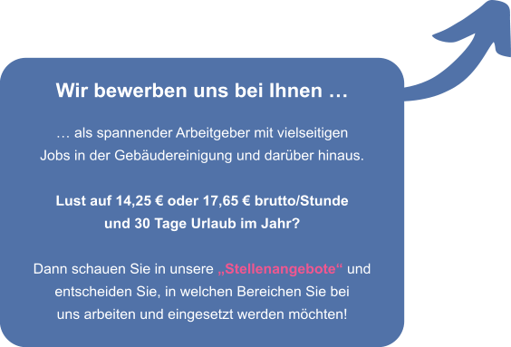 Wir bewerben uns bei Ihnen    als spannender Arbeitgeber mit vielseitigen Jobs in der Gebudereinigung und darber hinaus.  Lust auf 14,25  oder 17,65  brutto/Stunde und 30 Tage Urlaub im Jahr?  Dann schauen Sie in unsere Stellenangebote und entscheiden Sie, in welchen Bereichen Sie bei uns arbeiten und eingesetzt werden mchten!
