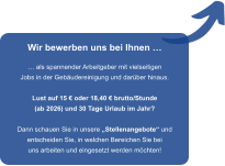 Wir bewerben uns bei Ihnen    als spannender Arbeitgeber mit vielseitigen Jobs in der Gebudereinigung und darber hinaus.  Lust auf 15  oder 18,40  brutto/Stunde (ab 2026) und 30 Tage Urlaub im Jahr?  Dann schauen Sie in unsere Stellenangebote und entscheiden Sie, in welchen Bereichen Sie bei uns arbeiten und eingesetzt werden mchten!