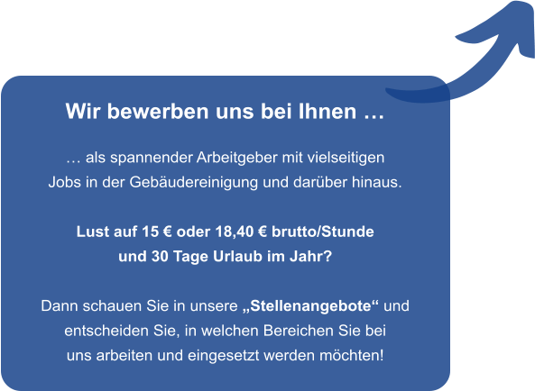 Wir bewerben uns bei Ihnen �  � als spannender Arbeitgeber mit vielseitigen Jobs in der Geb�udereinigung und dar�ber hinaus.  Lust auf 15 � oder 18,40 � brutto/Stunde und 30 Tage Urlaub im Jahr?  Dann schauen Sie in unsere �Stellenangebote� und entscheiden Sie, in welchen Bereichen Sie bei uns arbeiten und eingesetzt werden m�chten!