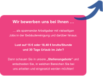 Wir bewerben uns bei Ihnen �  � als spannender Arbeitgeber mit vielseitigen Jobs in der Geb�udereinigung und dar�ber hinaus.  Lust auf 15 � oder 18,40 � brutto/Stunde und 30 Tage Urlaub im Jahr?  Dann schauen Sie in unsere �Stellenangebote� und entscheiden Sie, in welchen Bereichen Sie bei uns arbeiten und eingesetzt werden m�chten!